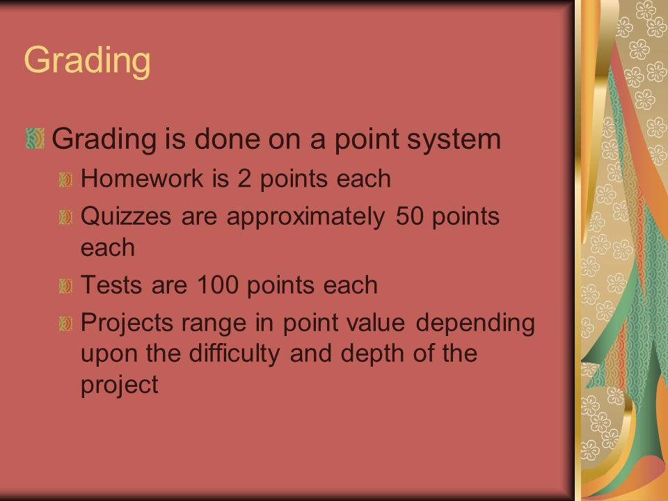 Grading Grading is done on a point system Homework is 2 points each Quizzes are approximately 50 points each Tests are 100 points each Projects range in point value depending upon the difficulty and depth of the project
