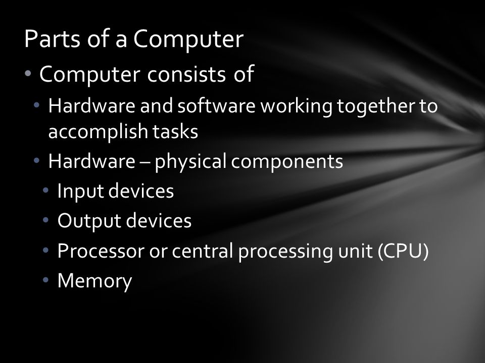 Computer consists of Hardware and software working together to accomplish tasks Hardware – physical components Input devices Output devices Processor or central processing unit (CPU) Memory Parts of a Computer