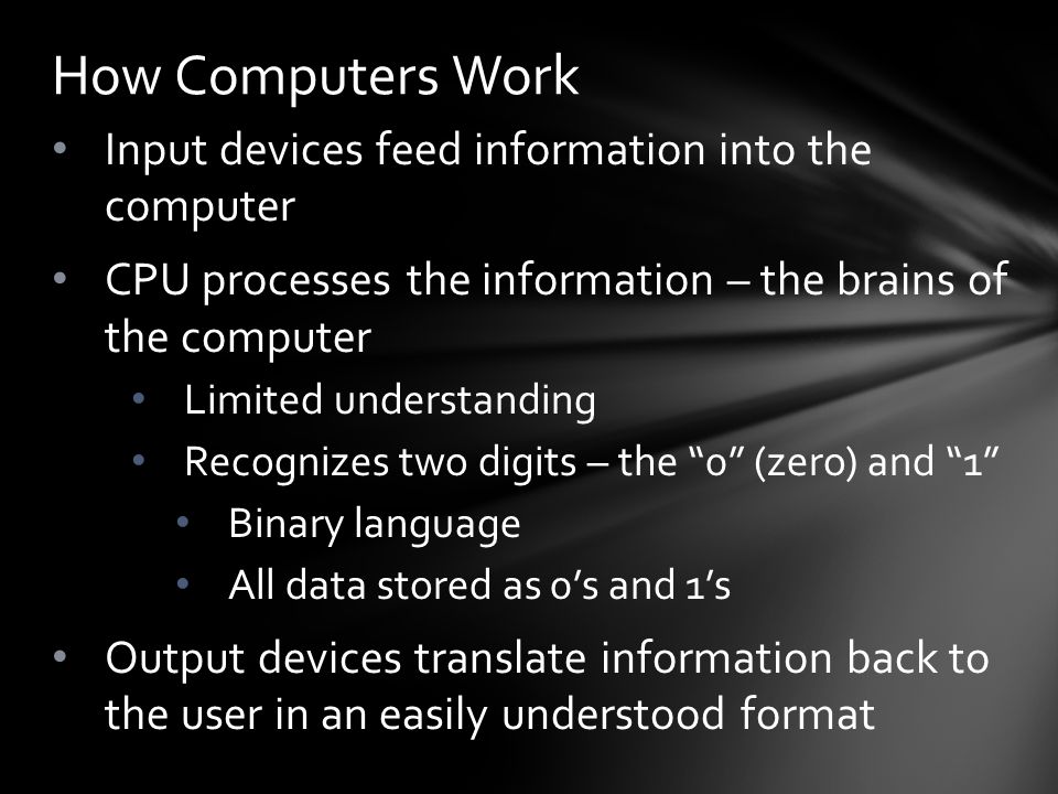 Input devices feed information into the computer CPU processes the information – the brains of the computer Limited understanding Recognizes two digits – the 0 (zero) and 1 Binary language All data stored as 0’s and 1’s Output devices translate information back to the user in an easily understood format How Computers Work