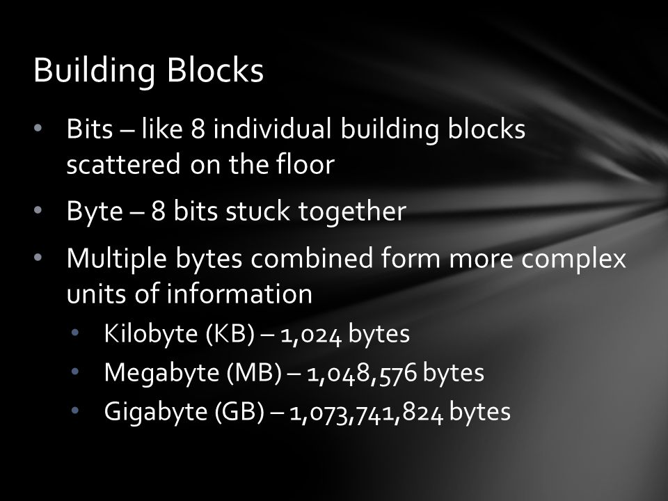 Bits – like 8 individual building blocks scattered on the floor Byte – 8 bits stuck together Multiple bytes combined form more complex units of information Kilobyte (KB) – 1,024 bytes Megabyte (MB) – 1,048,576 bytes Gigabyte (GB) – 1,073,741,824 bytes Building Blocks