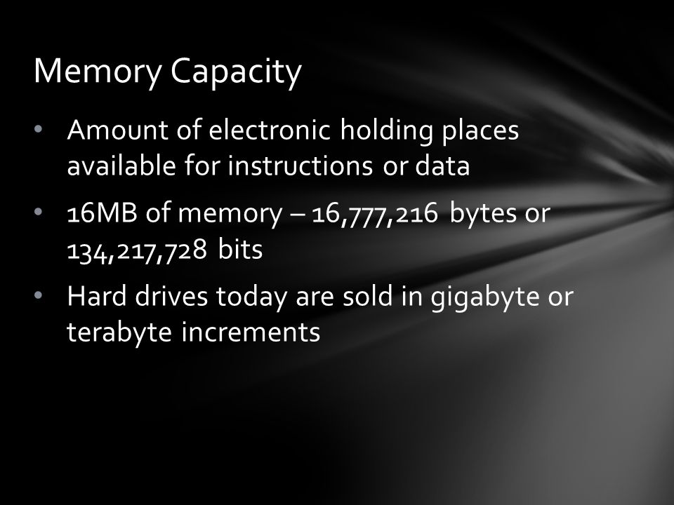Amount of electronic holding places available for instructions or data 16MB of memory – 16,777,216 bytes or 134,217,728 bits Hard drives today are sold in gigabyte or terabyte increments Memory Capacity