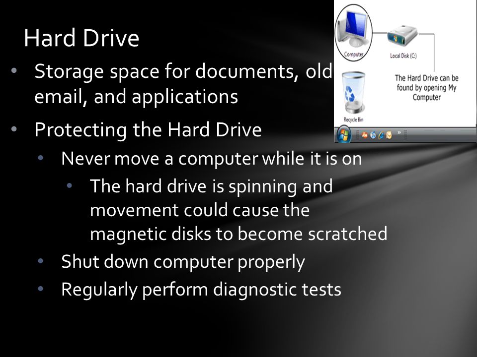 Storage space for documents, old  , and applications Protecting the Hard Drive Never move a computer while it is on The hard drive is spinning and movement could cause the magnetic disks to become scratched Shut down computer properly Regularly perform diagnostic tests Hard Drive
