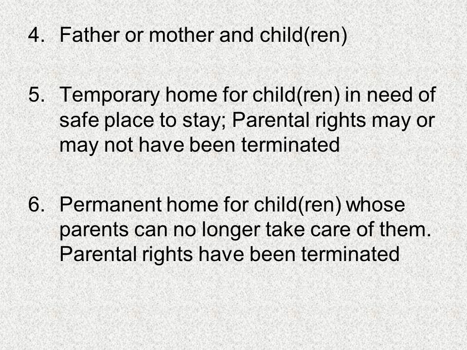 4.Father or mother and child(ren) 5.Temporary home for child(ren) in need of safe place to stay; Parental rights may or may not have been terminated 6.Permanent home for child(ren) whose parents can no longer take care of them.