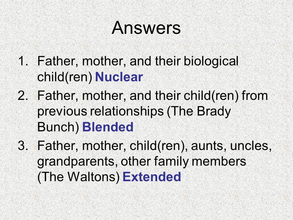 Answers 1.Father, mother, and their biological child(ren) Nuclear 2.Father, mother, and their child(ren) from previous relationships (The Brady Bunch) Blended 3.Father, mother, child(ren), aunts, uncles, grandparents, other family members (The Waltons) Extended
