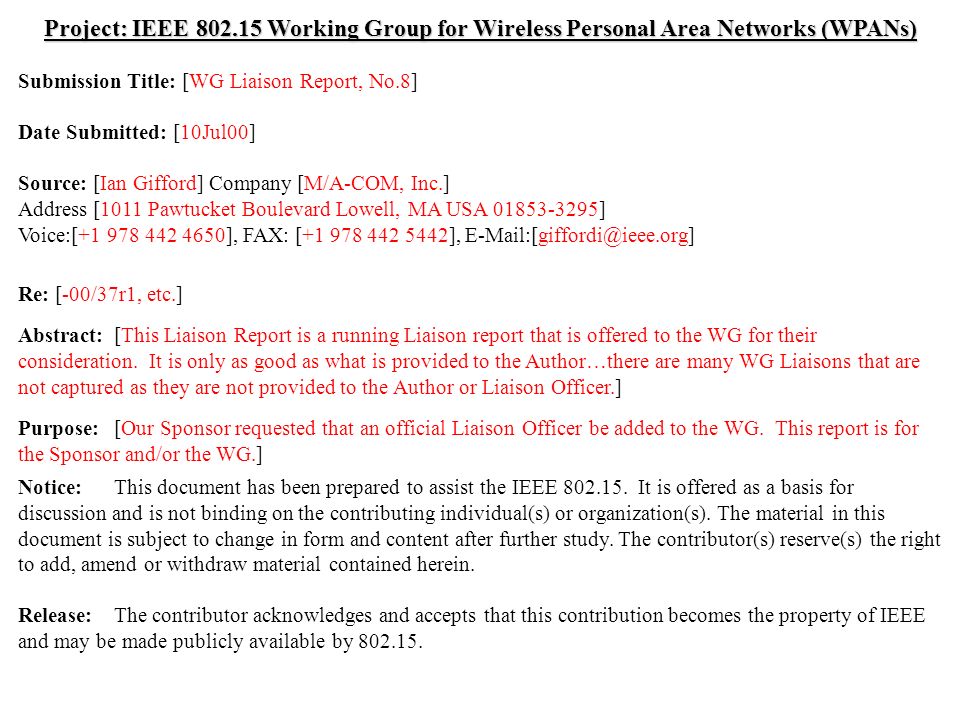 doc.: IEEE /182r0 Submission July 2000 Ian Gifford, M/A-COM, Inc.Slide 1 Project: IEEE Working Group for Wireless Personal Area Networks (WPANs) Submission Title: [WG Liaison Report, No.8] Date Submitted: [10Jul00] Source: [Ian Gifford] Company [M/A-COM, Inc.] Address [1011 Pawtucket Boulevard Lowell, MA USA ] Voice:[ ], FAX: [ ], Re: [-00/37r1, etc.] Abstract:[This Liaison Report is a running Liaison report that is offered to the WG for their consideration.