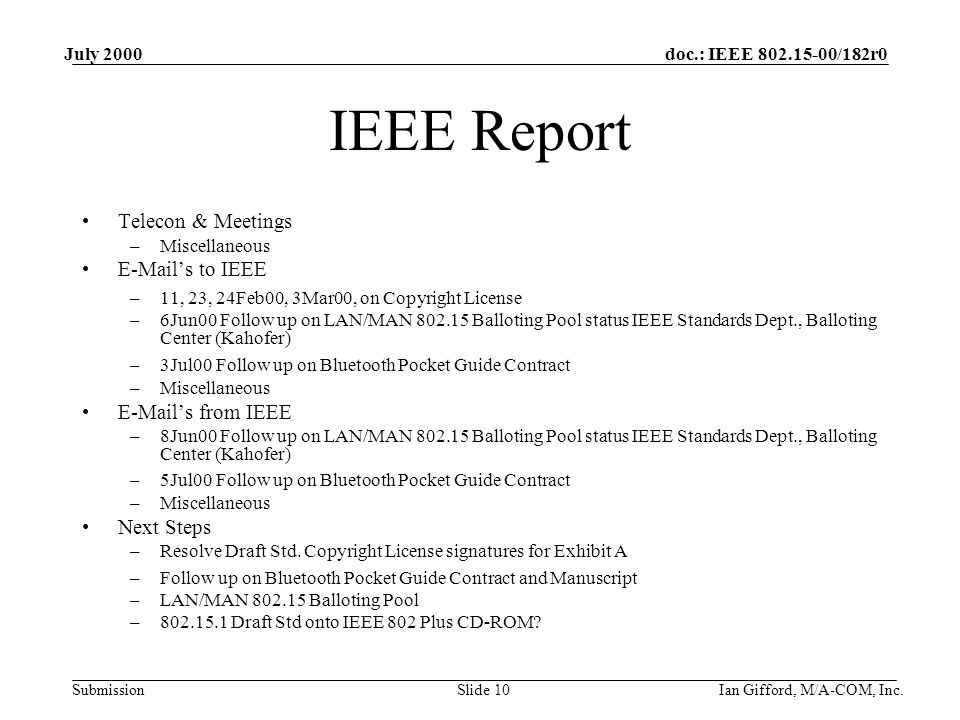 doc.: IEEE /182r0 Submission July 2000 Ian Gifford, M/A-COM, Inc.Slide 10 IEEE Report Telecon & Meetings –Miscellaneous  ’s to IEEE –11, 23, 24Feb00, 3Mar00, on Copyright License –6Jun00 Follow up on LAN/MAN Balloting Pool status IEEE Standards Dept., Balloting Center (Kahofer) –3Jul00 Follow up on Bluetooth Pocket Guide Contract –Miscellaneous  ’s from IEEE –8Jun00 Follow up on LAN/MAN Balloting Pool status IEEE Standards Dept., Balloting Center (Kahofer) –5Jul00 Follow up on Bluetooth Pocket Guide Contract –Miscellaneous Next Steps –Resolve Draft Std.