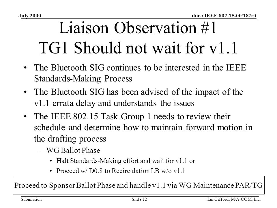 doc.: IEEE /182r0 Submission July 2000 Ian Gifford, M/A-COM, Inc.Slide 12 Liaison Observation #1 TG1 Should not wait for v1.1 The Bluetooth SIG continues to be interested in the IEEE Standards-Making Process The Bluetooth SIG has been advised of the impact of the v1.1 errata delay and understands the issues The IEEE Task Group 1 needs to review their schedule and determine how to maintain forward motion in the drafting process –WG Ballot Phase Halt Standards-Making effort and wait for v1.1 or Proceed w/ D0.8 to Recirculation LB w/o v1.1 Proceed to Sponsor Ballot Phase and handle v1.1 via WG Maintenance PAR/TG