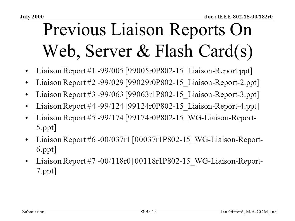 doc.: IEEE /182r0 Submission July 2000 Ian Gifford, M/A-COM, Inc.Slide 15 Previous Liaison Reports On Web, Server & Flash Card(s) Liaison Report #1 -99/005 [99005r0P802-15_Liaison-Report.ppt] Liaison Report #2 -99/029 [99029r0P802-15_Liaison-Report-2.ppt] Liaison Report #3 -99/063 [99063r1P802-15_Liaison-Report-3.ppt] Liaison Report #4 -99/124 [99124r0P802-15_Liaison-Report-4.ppt] Liaison Report #5 -99/174 [99174r0P802-15_WG-Liaison-Report- 5.ppt] Liaison Report #6 -00/037r1 [00037r1P802-15_WG-Liaison-Report- 6.ppt] Liaison Report #7 -00/118r0 [00118r1P802-15_WG-Liaison-Report- 7.ppt]