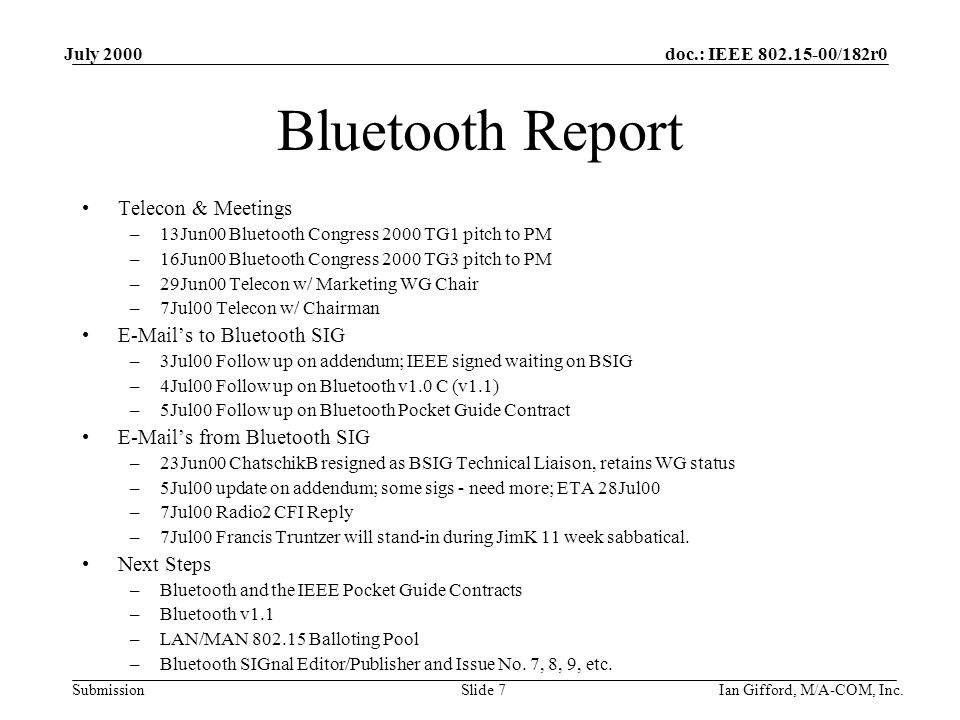 doc.: IEEE /182r0 Submission July 2000 Ian Gifford, M/A-COM, Inc.Slide 7 Bluetooth Report Telecon & Meetings –13Jun00 Bluetooth Congress 2000 TG1 pitch to PM –16Jun00 Bluetooth Congress 2000 TG3 pitch to PM –29Jun00 Telecon w/ Marketing WG Chair –7Jul00 Telecon w/ Chairman  ’s to Bluetooth SIG –3Jul00 Follow up on addendum; IEEE signed waiting on BSIG –4Jul00 Follow up on Bluetooth v1.0 C (v1.1) –5Jul00 Follow up on Bluetooth Pocket Guide Contract  ’s from Bluetooth SIG –23Jun00 ChatschikB resigned as BSIG Technical Liaison, retains WG status –5Jul00 update on addendum; some sigs - need more; ETA 28Jul00 –7Jul00 Radio2 CFI Reply –7Jul00 Francis Truntzer will stand-in during JimK 11 week sabbatical.