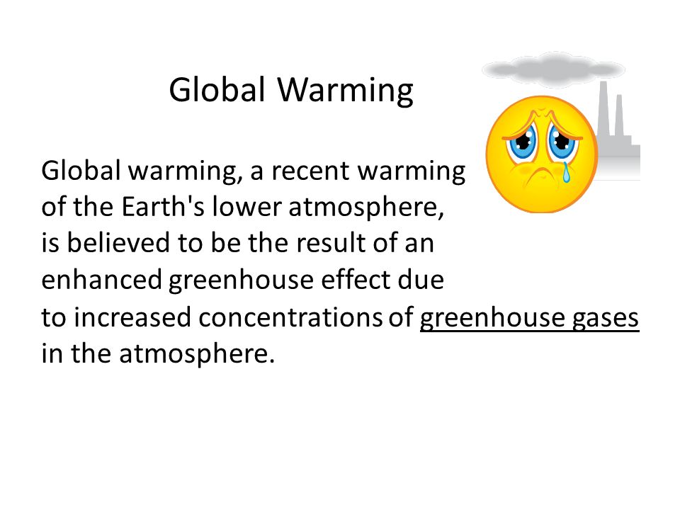 Global warming, a recent warming of the Earth s lower atmosphere, is believed to be the result of an enhanced greenhouse effect due to increased concentrations of greenhouse gases in the atmosphere.