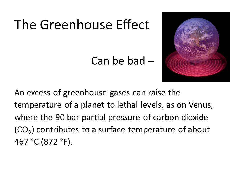 An excess of greenhouse gases can raise the temperature of a planet to lethal levels, as on Venus, where the 90 bar partial pressure of carbon dioxide (CO 2 ) contributes to a surface temperature of about 467 °C (872 °F).
