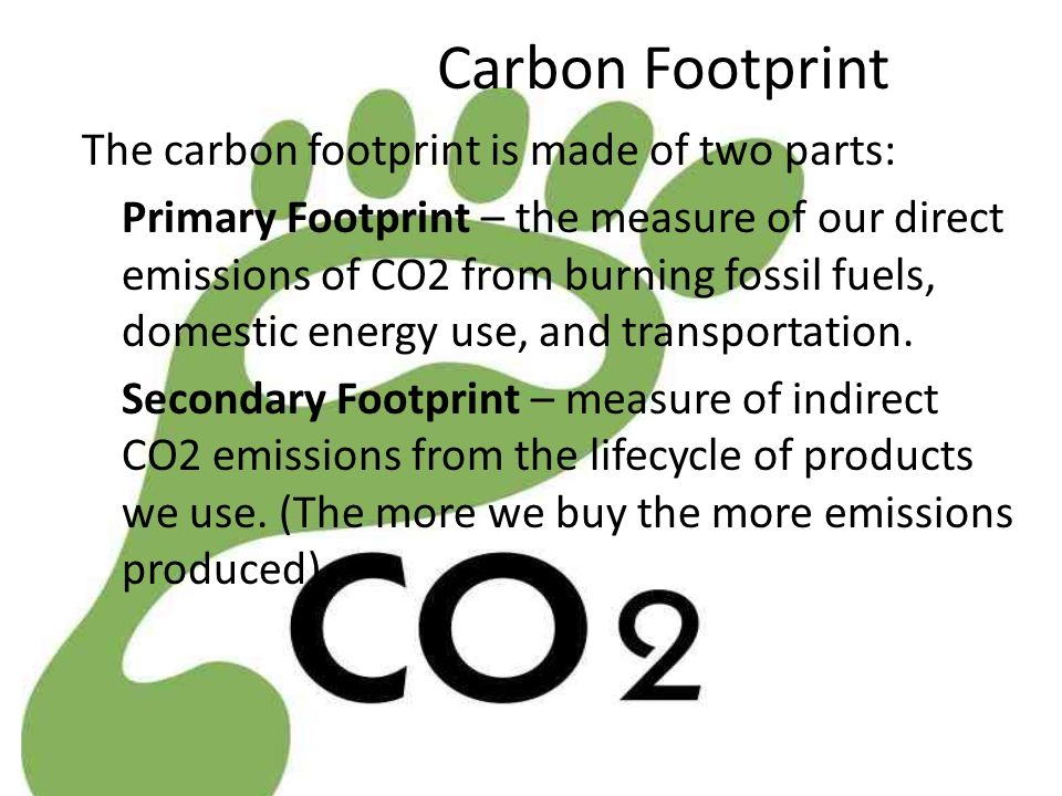 Carbon Footprint The carbon footprint is made of two parts: Primary Footprint – the measure of our direct emissions of CO2 from burning fossil fuels, domestic energy use, and transportation.