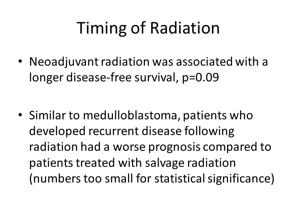 Timing of Radiation Neoadjuvant radiation was associated with a longer disease-free survival, p=0.09 Similar to medulloblastoma, patients who developed recurrent disease following radiation had a worse prognosis compared to patients treated with salvage radiation (numbers too small for statistical significance)