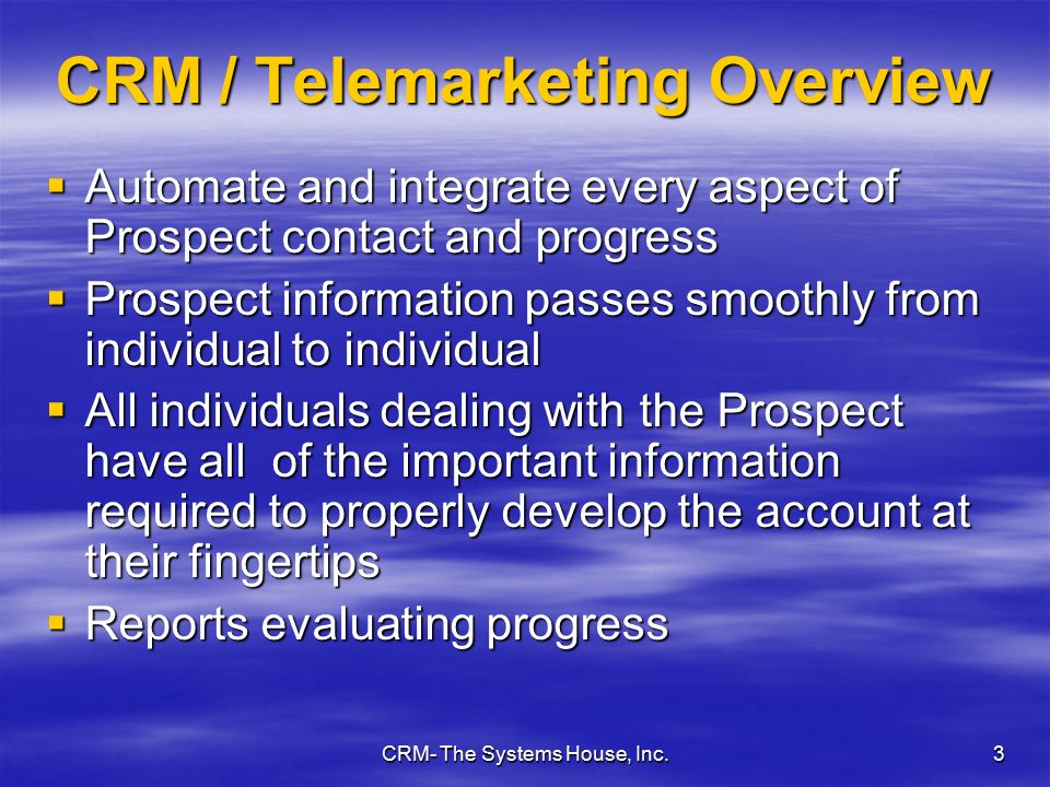 CRM- The Systems House, Inc.3 CRM / Telemarketing Overview  Automate and integrate every aspect of Prospect contact and progress  Prospect information passes smoothly from individual to individual  All individuals dealing with the Prospect have all of the important information required to properly develop the account at their fingertips  Reports evaluating progress