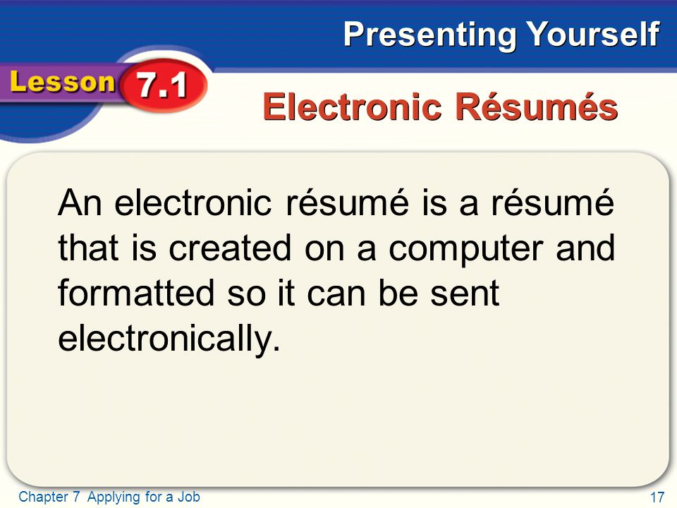 17 Chapter 7 Applying for a Job Presenting Yourself Electronic Résumés An electronic résumé is a résumé that is created on a computer and formatted so it can be sent electronically.