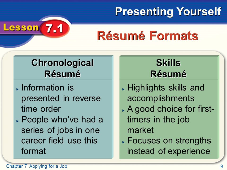 9 Chapter 7 Applying for a Job Presenting Yourself Information is presented in reverse time order People who’ve had a series of jobs in one career field use this format Highlights skills and accomplishments A good choice for first- timers in the job market Focuses on strengths instead of experience Résumé Formats Chronological Résumé Skills