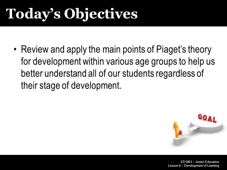 Today’s Objectives ED1061 – Junior Education Lesson 6 – Development of Learning Review and apply the main points of Piaget’s theory for development within various age groups to help us better understand all of our students regardless of their stage of development.