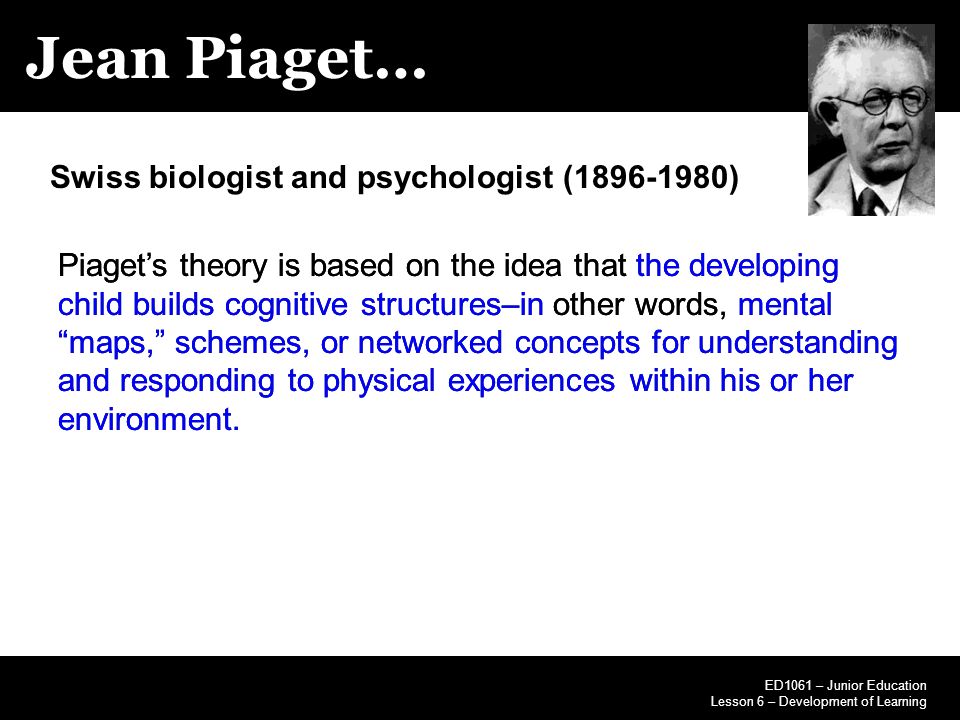 Jean Piaget… ED1061 – Junior Education Lesson 6 – Development of Learning Swiss biologist and psychologist ( ) Piaget’s theory is based on the idea that the developing child builds cognitive structures–in other words, mental maps, schemes, or networked concepts for understanding and responding to physical experiences within his or her environment.