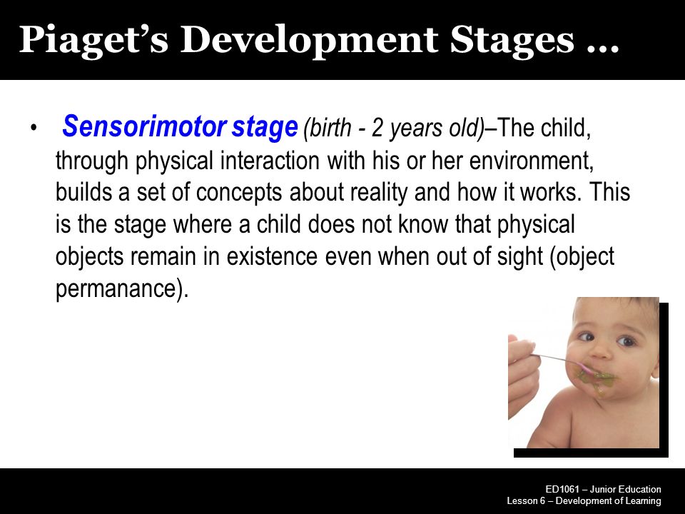 Piaget’s Development Stages … Sensorimotor stage (birth - 2 years old) –The child, through physical interaction with his or her environment, builds a set of concepts about reality and how it works.