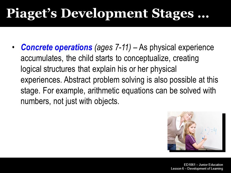 Piaget’s Development Stages … Concrete operations (ages 7-11) – As physical experience accumulates, the child starts to conceptualize, creating logical structures that explain his or her physical experiences.