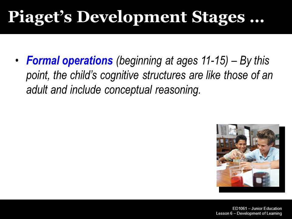 Piaget’s Development Stages … Formal operations (beginning at ages 11-15) – By this point, the child’s cognitive structures are like those of an adult and include conceptual reasoning.