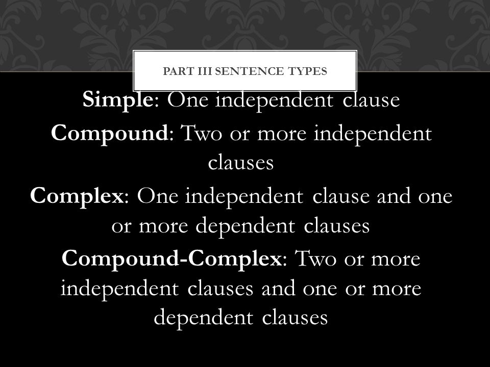 Simple: One independent clause Compound: Two or more independent clauses Complex: One independent clause and one or more dependent clauses Compound-Complex: Two or more independent clauses and one or more dependent clauses PART III SENTENCE TYPES