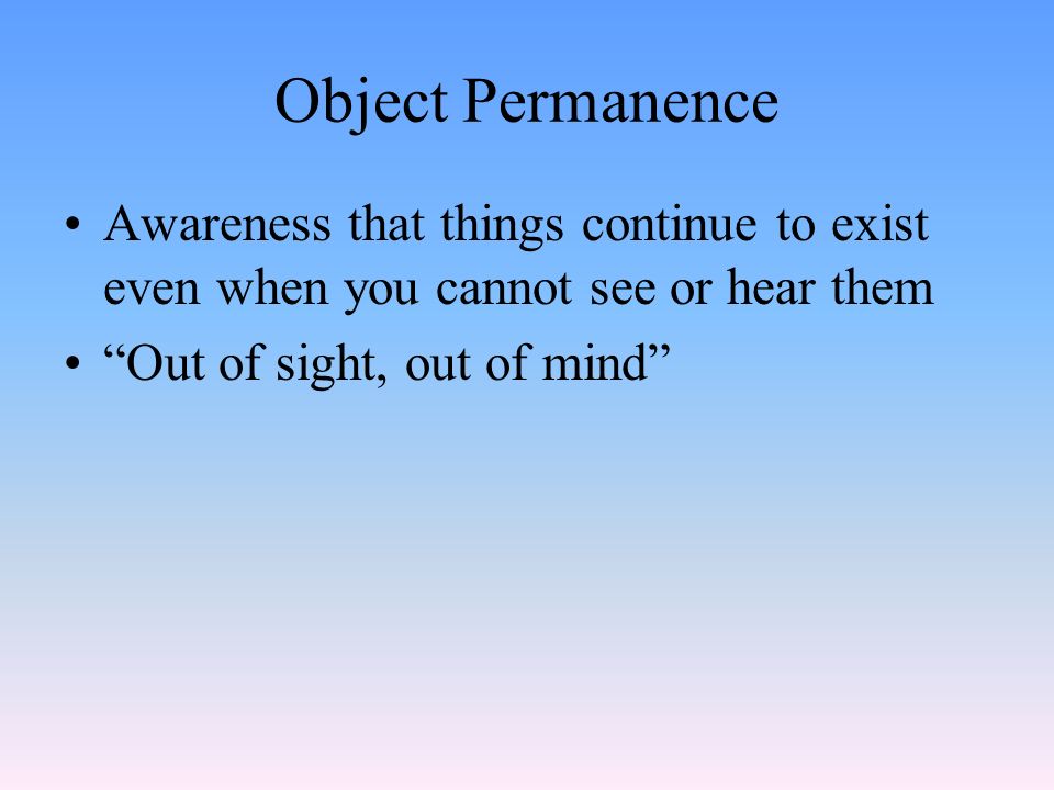 Object Permanence Awareness that things continue to exist even when you cannot see or hear them Out of sight, out of mind