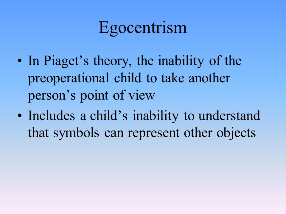 Egocentrism In Piaget’s theory, the inability of the preoperational child to take another person’s point of view Includes a child’s inability to understand that symbols can represent other objects