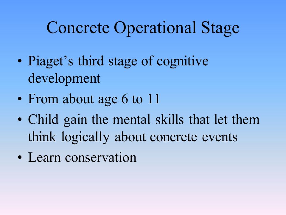 Concrete Operational Stage Piaget’s third stage of cognitive development From about age 6 to 11 Child gain the mental skills that let them think logically about concrete events Learn conservation