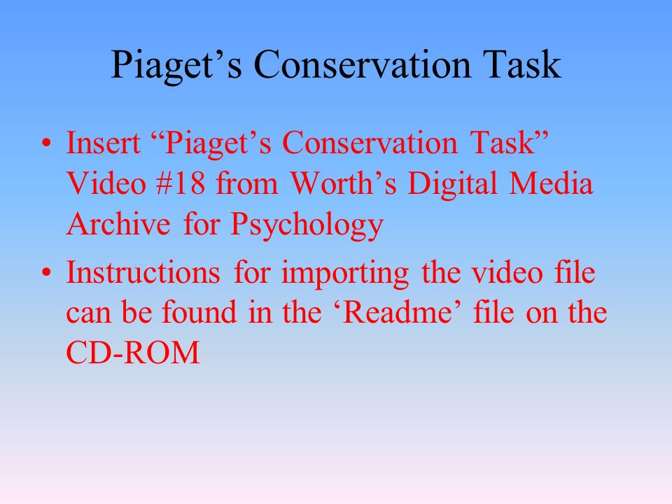 Piaget’s Conservation Task Insert Piaget’s Conservation Task Video #18 from Worth’s Digital Media Archive for Psychology Instructions for importing the video file can be found in the ‘Readme’ file on the CD-ROM