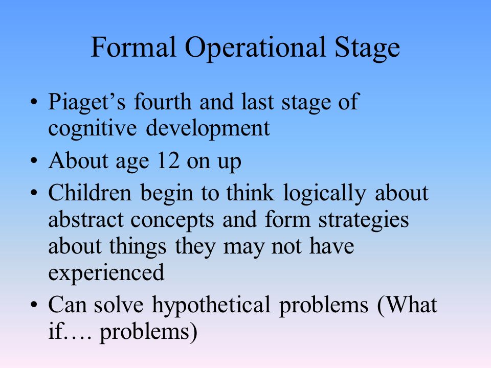 Formal Operational Stage Piaget’s fourth and last stage of cognitive development About age 12 on up Children begin to think logically about abstract concepts and form strategies about things they may not have experienced Can solve hypothetical problems (What if….