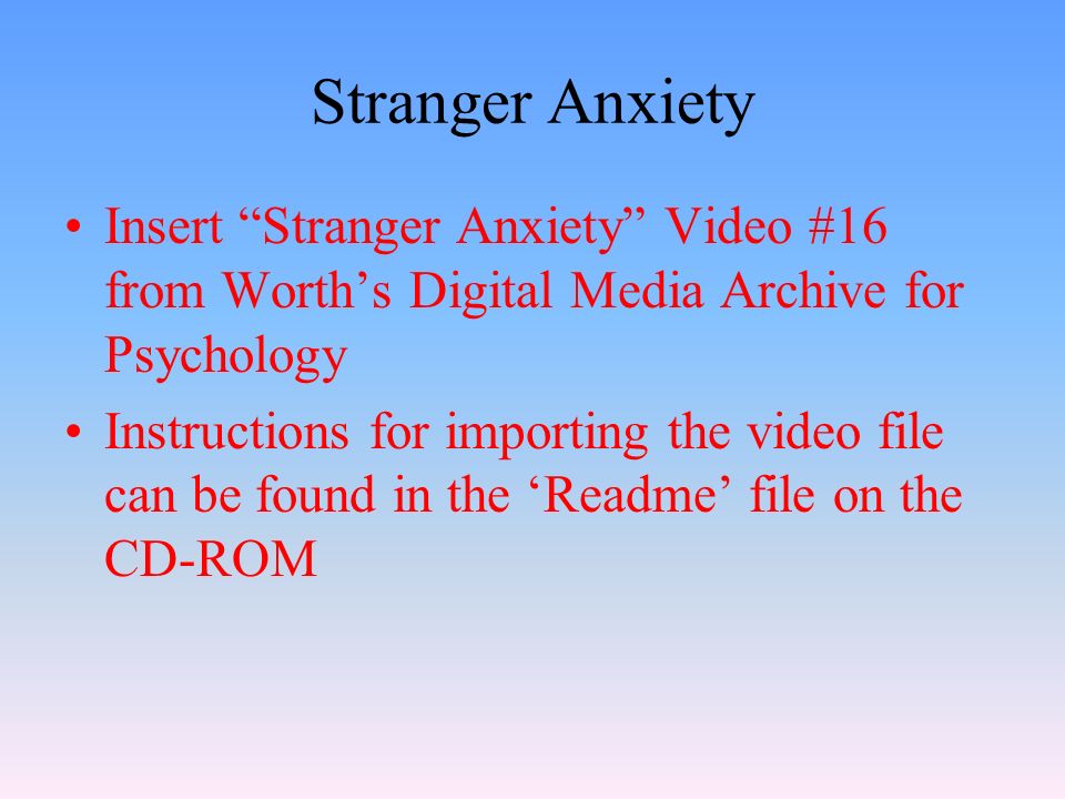 Stranger Anxiety Insert Stranger Anxiety Video #16 from Worth’s Digital Media Archive for Psychology Instructions for importing the video file can be found in the ‘Readme’ file on the CD-ROM