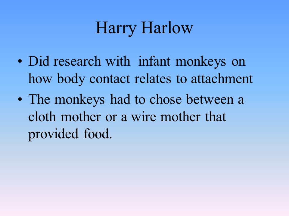 Harry Harlow Did research with infant monkeys on how body contact relates to attachment The monkeys had to chose between a cloth mother or a wire mother that provided food.