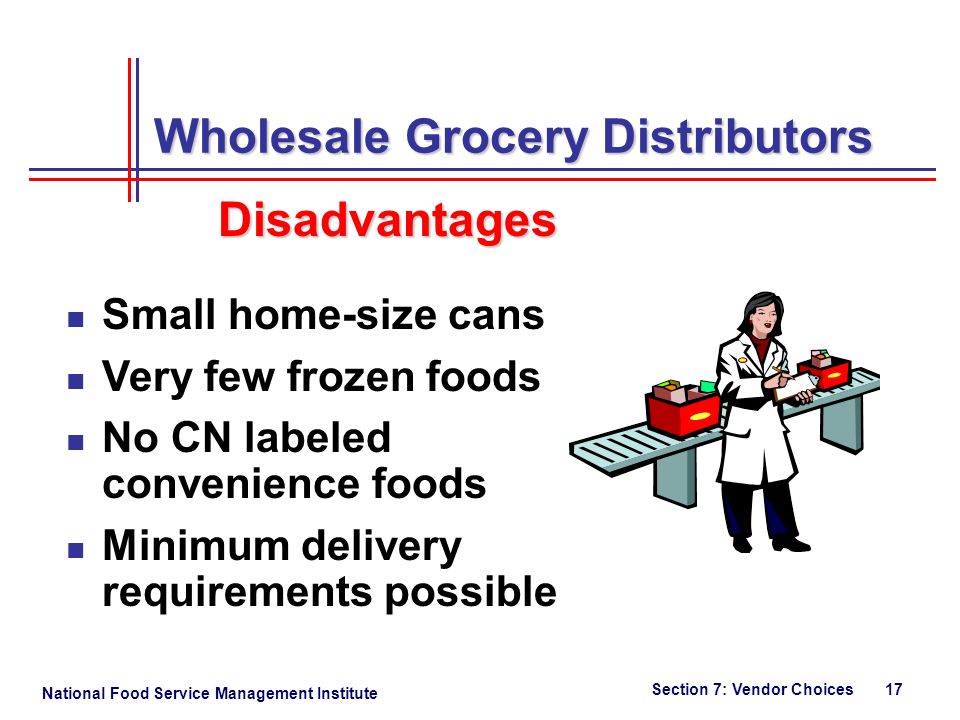 National Food Service Management Institute Section 7: Vendor Choices 17 Wholesale Grocery Distributors Small home-size cans Very few frozen foods No CN labeled convenience foods Minimum delivery requirements possible Disadvantages