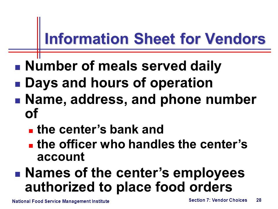 National Food Service Management Institute Section 7: Vendor Choices 28 Information Sheet for Vendors Number of meals served daily Days and hours of operation Name, address, and phone number of the center’s bank and the officer who handles the center’s account Names of the center’s employees authorized to place food orders