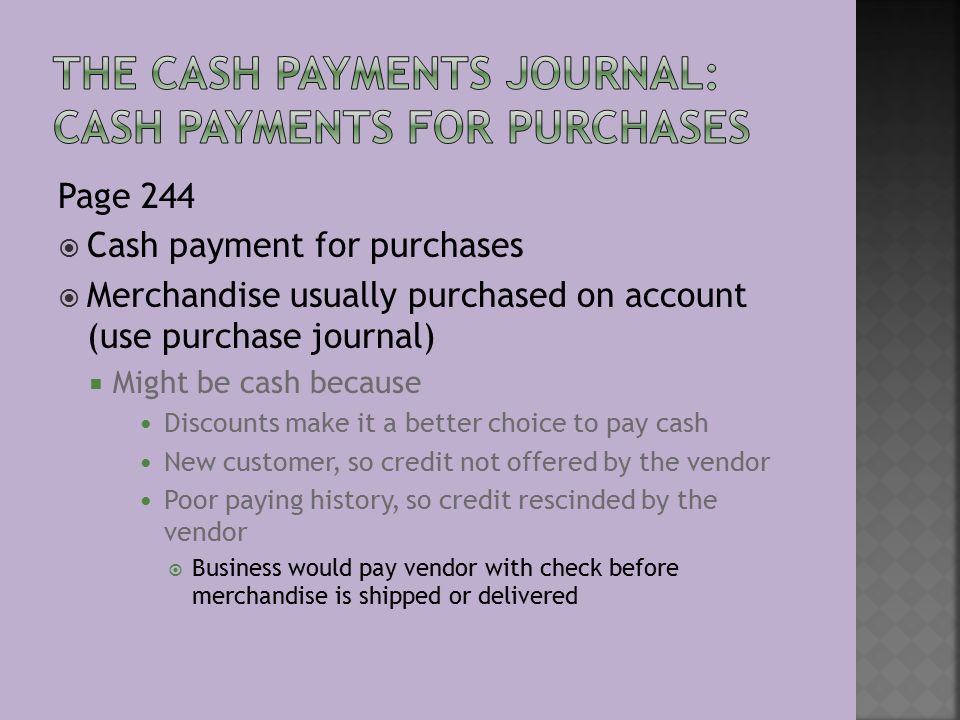 Page 244  Cash payment for purchases  Merchandise usually purchased on account (use purchase journal)  Might be cash because Discounts make it a better choice to pay cash New customer, so credit not offered by the vendor Poor paying history, so credit rescinded by the vendor  Business would pay vendor with check before merchandise is shipped or delivered