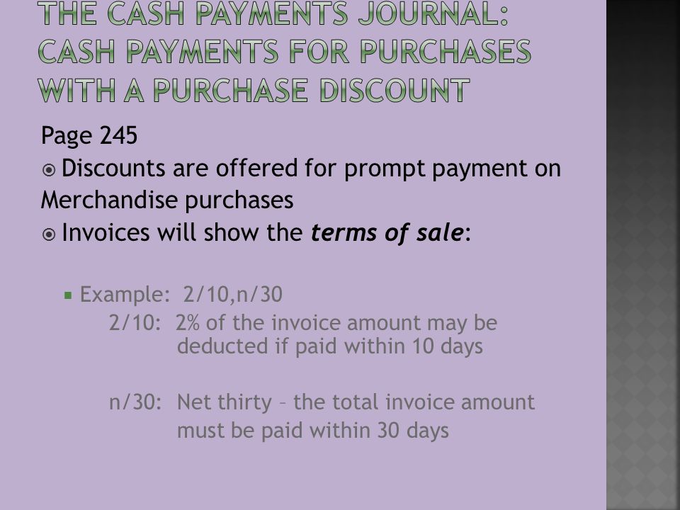 Page 245  Discounts are offered for prompt payment on Merchandise purchases  Invoices will show the terms of sale:  Example: 2/10,n/30 2/10: 2% of the invoice amount may be deducted if paid within 10 days n/30:Net thirty – the total invoice amount must be paid within 30 days