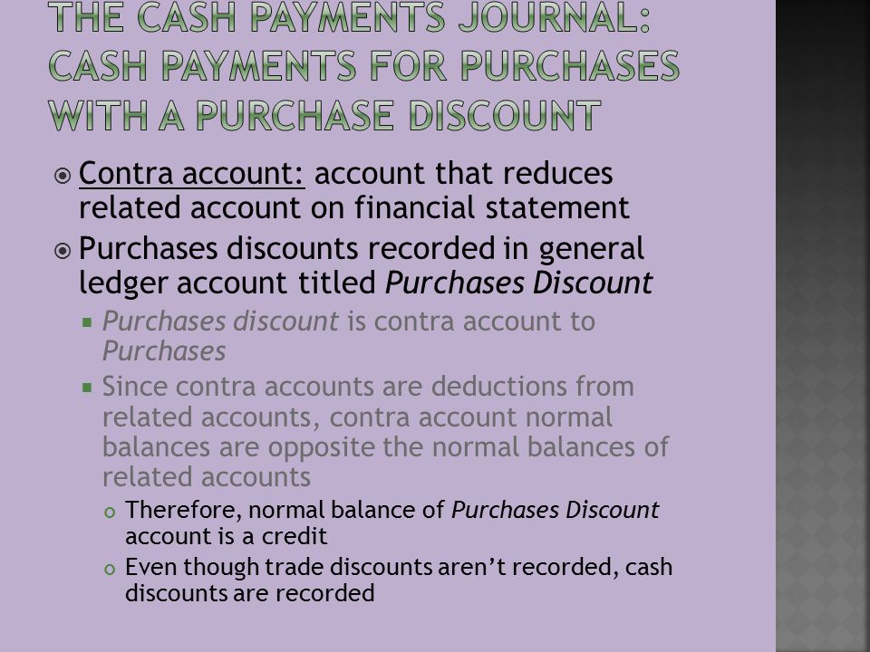  Contra account: account that reduces related account on financial statement  Purchases discounts recorded in general ledger account titled Purchases Discount  Purchases discount is contra account to Purchases  Since contra accounts are deductions from related accounts, contra account normal balances are opposite the normal balances of related accounts Therefore, normal balance of Purchases Discount account is a credit Even though trade discounts aren’t recorded, cash discounts are recorded