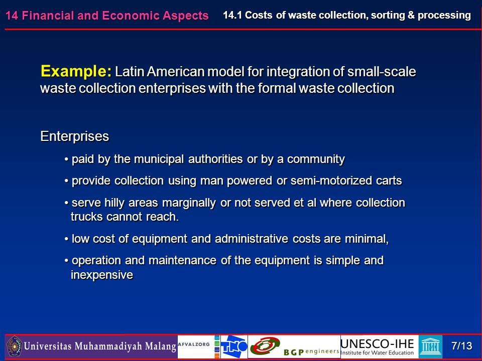14 Financial and Economic Aspects 7/13 Example: Latin American model for integration of small-scale waste collection enterprises with the formal waste collection Enterprises paid by the municipal authorities or by a community paid by the municipal authorities or by a community provide collection using man powered or semi-motorized carts provide collection using man powered or semi-motorized carts serve hilly areas marginally or not served et al where collection serve hilly areas marginally or not served et al where collection trucks cannot reach.