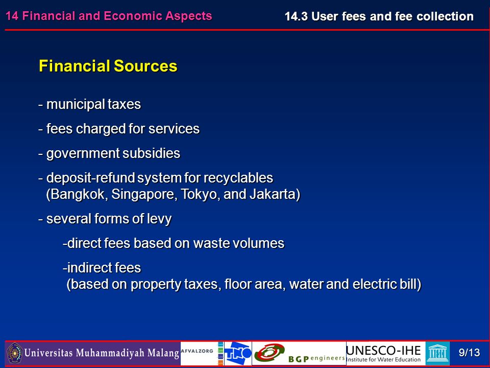 14 Financial and Economic Aspects 9/13 Financial Sources - municipal taxes - fees charged for services - government subsidies - deposit-refund system for recyclables (Bangkok, Singapore, Tokyo, and Jakarta) (Bangkok, Singapore, Tokyo, and Jakarta) - several forms of levy -direct fees based on waste volumes -indirect fees (based on property taxes, floor area, water and electric bill) (based on property taxes, floor area, water and electric bill) 14.3 User fees and fee collection