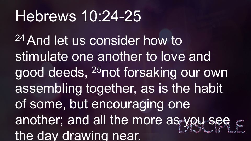 Hebrews 10: And let us consider how to stimulate one another to love and good deeds, 25 not forsaking our own assembling together, as is the habit of some, but encouraging one another; and all the more as you see the day drawing near.