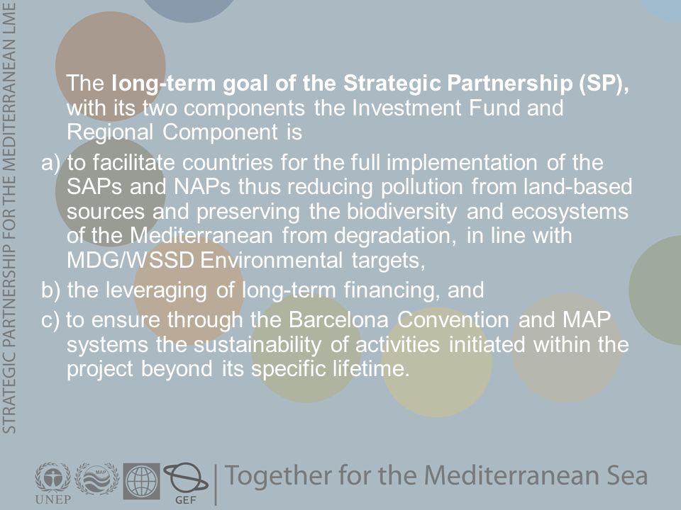 The long-term goal of the Strategic Partnership (SP), with its two components the Investment Fund and Regional Component is a) to facilitate countries for the full implementation of the SAPs and NAPs thus reducing pollution from land-based sources and preserving the biodiversity and ecosystems of the Mediterranean from degradation, in line with MDG/WSSD Environmental targets, b) the leveraging of long-term financing, and c) to ensure through the Barcelona Convention and MAP systems the sustainability of activities initiated within the project beyond its specific lifetime.