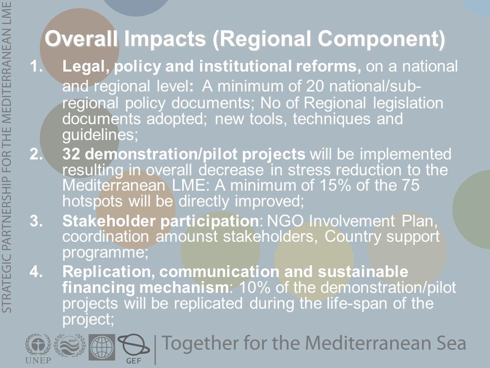 Overall Impacts (Regional Component) 1.Legal, policy and institutional reforms, on a national and regional level: A minimum of 20 national/sub- regional policy documents; No of Regional legislation documents adopted; new tools, techniques and guidelines; 2.32 demonstration/pilot projects will be implemented resulting in overall decrease in stress reduction to the Mediterranean LME: A minimum of 15% of the 75 hotspots will be directly improved; 3.Stakeholder participation: NGO Involvement Plan, coordination amounst stakeholders, Country support programme; 4.Replication, communication and sustainable financing mechanism: 10% of the demonstration/pilot projects will be replicated during the life-span of the project;