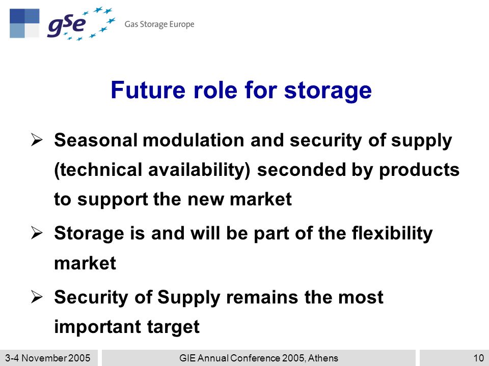 3-4 November 2005GIE Annual Conference 2005, Athens10 Future role for storage  Seasonal modulation and security of supply (technical availability) seconded by products to support the new market  Storage is and will be part of the flexibility market  Security of Supply remains the most important target