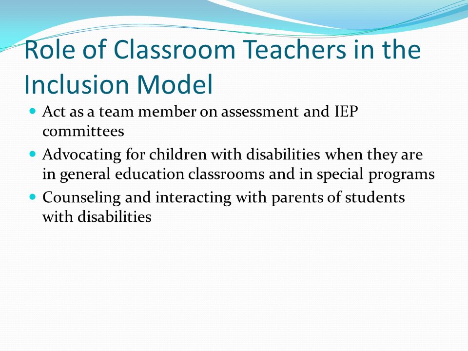 Role of Classroom Teachers in the Inclusion Model Act as a team member on assessment and IEP committees Advocating for children with disabilities when they are in general education classrooms and in special programs Counseling and interacting with parents of students with disabilities