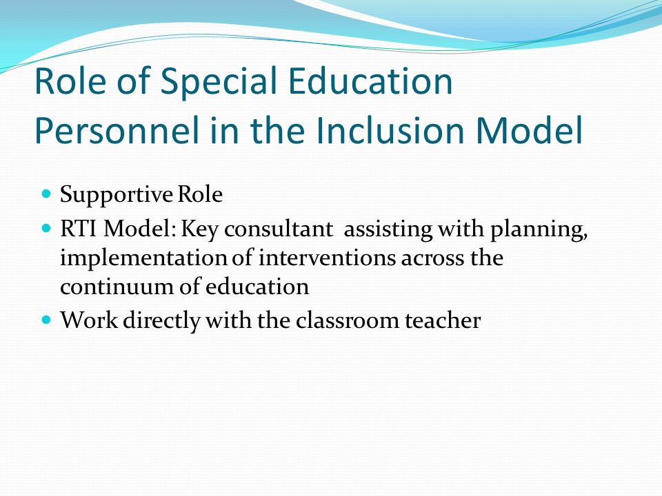 Role of Special Education Personnel in the Inclusion Model Supportive Role RTI Model: Key consultant assisting with planning, implementation of interventions across the continuum of education Work directly with the classroom teacher