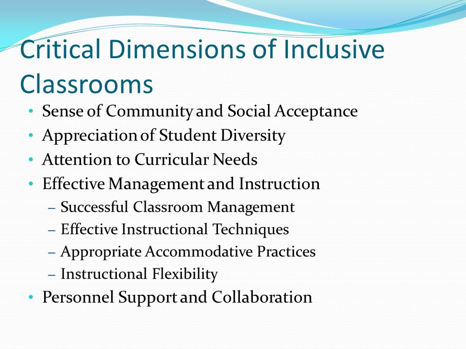 Critical Dimensions of Inclusive Classrooms Sense of Community and Social Acceptance Appreciation of Student Diversity Attention to Curricular Needs Effective Management and Instruction – Successful Classroom Management – Effective Instructional Techniques – Appropriate Accommodative Practices – Instructional Flexibility Personnel Support and Collaboration