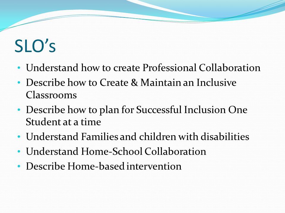 SLO’s Understand how to create Professional Collaboration Describe how to Create & Maintain an Inclusive Classrooms Describe how to plan for Successful Inclusion One Student at a time Understand Families and children with disabilities Understand Home-School Collaboration Describe Home-based intervention