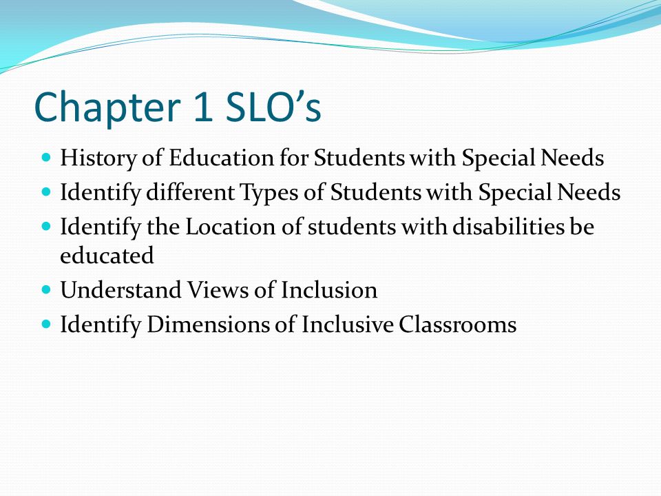 Chapter 1 SLO’s History of Education for Students with Special Needs Identify different Types of Students with Special Needs Identify the Location of students with disabilities be educated Understand Views of Inclusion Identify Dimensions of Inclusive Classrooms
