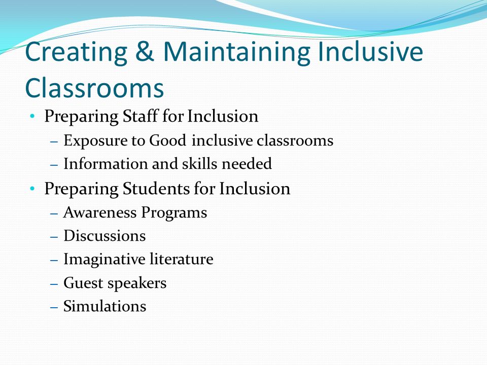 Creating & Maintaining Inclusive Classrooms Preparing Staff for Inclusion – Exposure to Good inclusive classrooms – Information and skills needed Preparing Students for Inclusion – Awareness Programs – Discussions – Imaginative literature – Guest speakers – Simulations